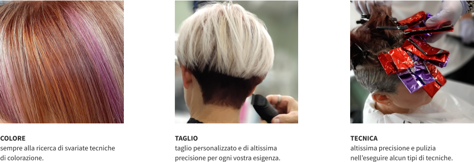 COLORE sempre alla ricerca di svariate tecniche  di colorazione.   TAGLIO taglio personalizzato e di altissima precisione per ogni vostra esigenza.   TECNICA altissima precisione e pulizia nell’eseguire alcun tipi di tecniche.